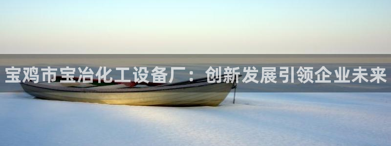 新城平台负责人电话：宝鸡市宝冶化工设备厂：创新发展引领企业未